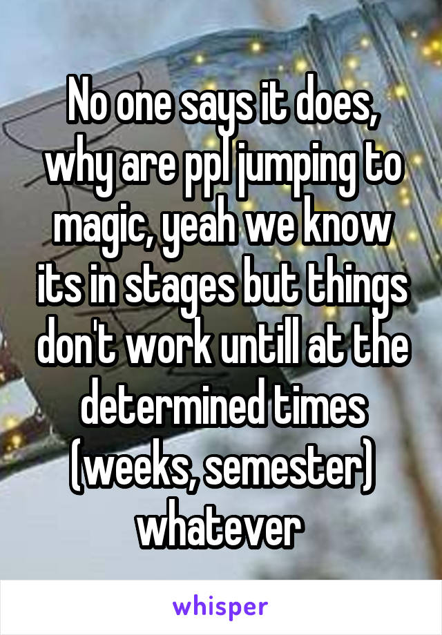 No one says it does, why are ppl jumping to magic, yeah we know its in stages but things don't work untill at the determined times (weeks, semester) whatever 