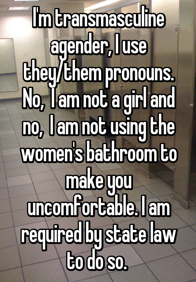 I'm transmasculine agender, I use they/them pronouns. No,  I am not a girl and no,  I am not using the women's bathroom to make you uncomfortable. I am required by state law to do so. 