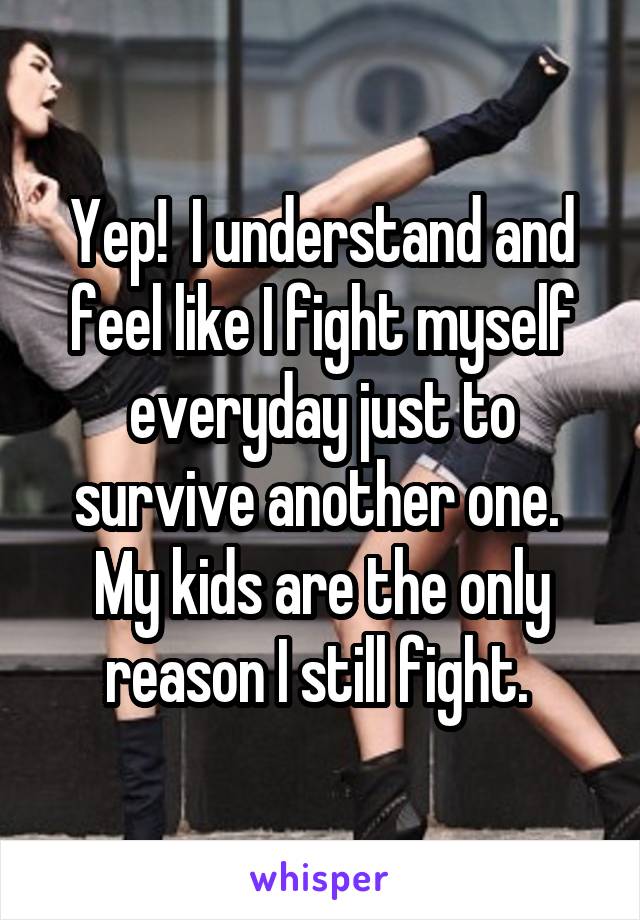 Yep!  I understand and feel like I fight myself everyday just to survive another one.  My kids are the only reason I still fight. 