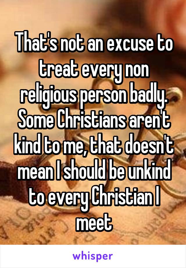 That's not an excuse to treat every non religious person badly. Some Christians aren't kind to me, that doesn't mean I should be unkind to every Christian I meet