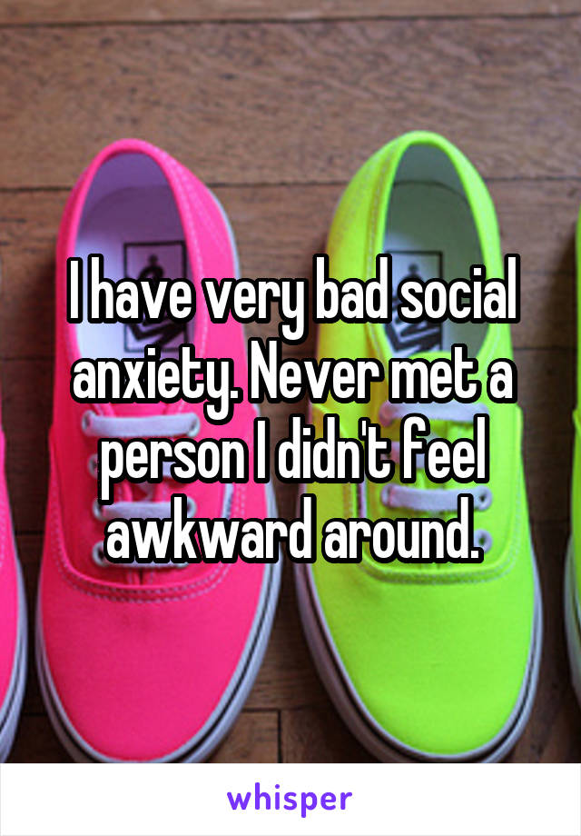 I have very bad social anxiety. Never met a person I didn't feel awkward around.
