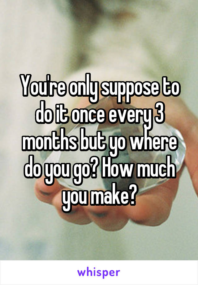 You're only suppose to do it once every 3 months but yo where do you go? How much you make?