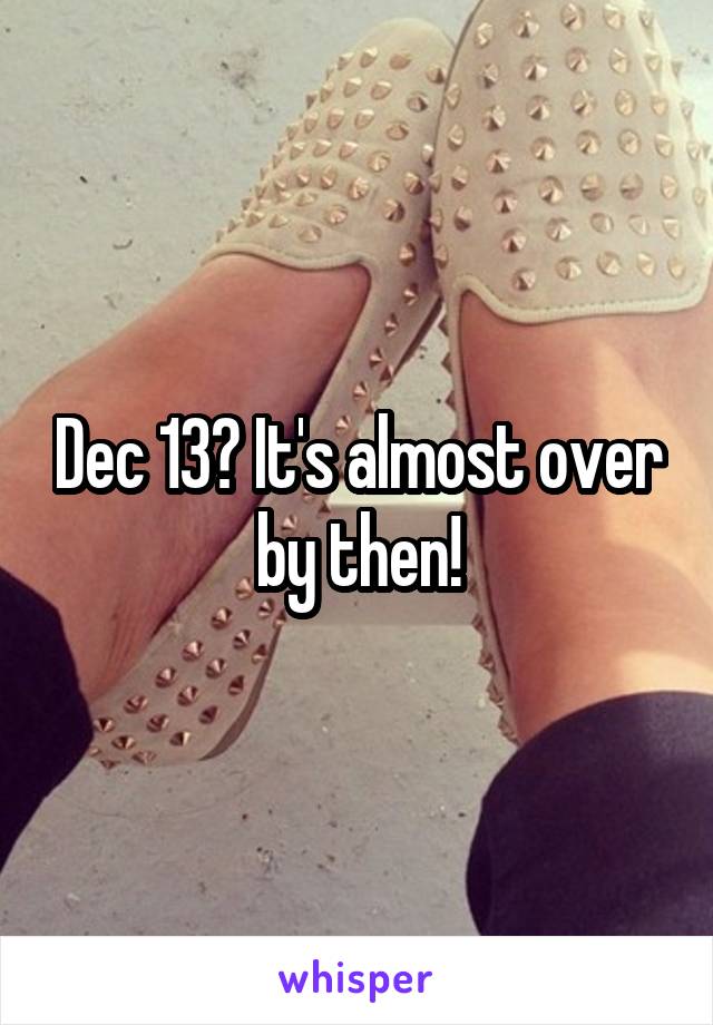 Dec 13? It's almost over by then!