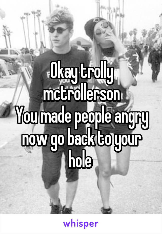 Okay trolly mctrollerson
You made people angry now go back to your hole 