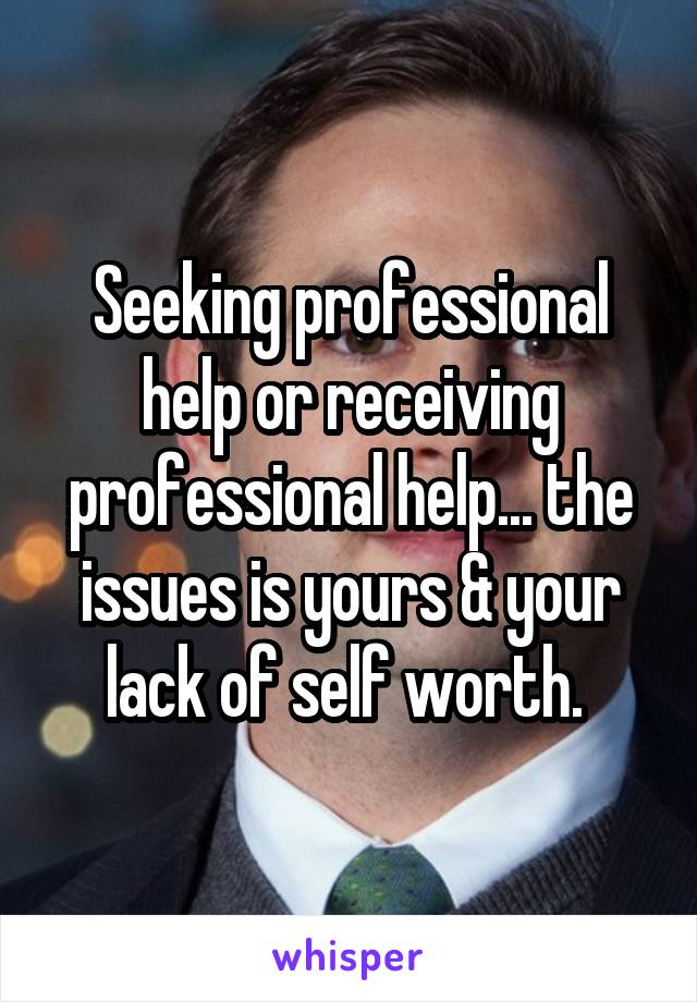 Seeking professional help or receiving professional help... the issues is yours & your lack of self worth. 