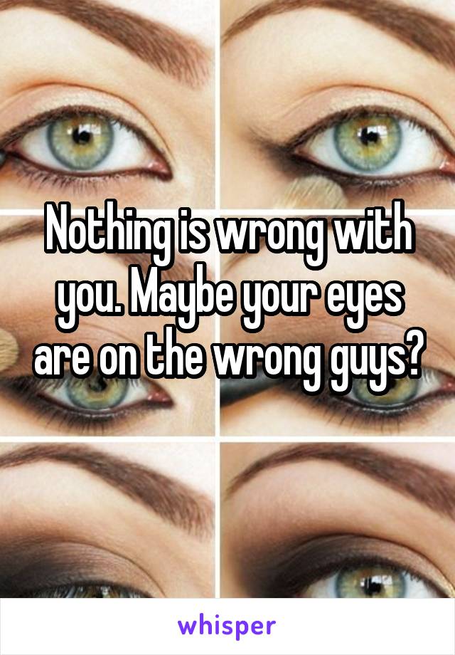 Nothing is wrong with you. Maybe your eyes are on the wrong guys? 