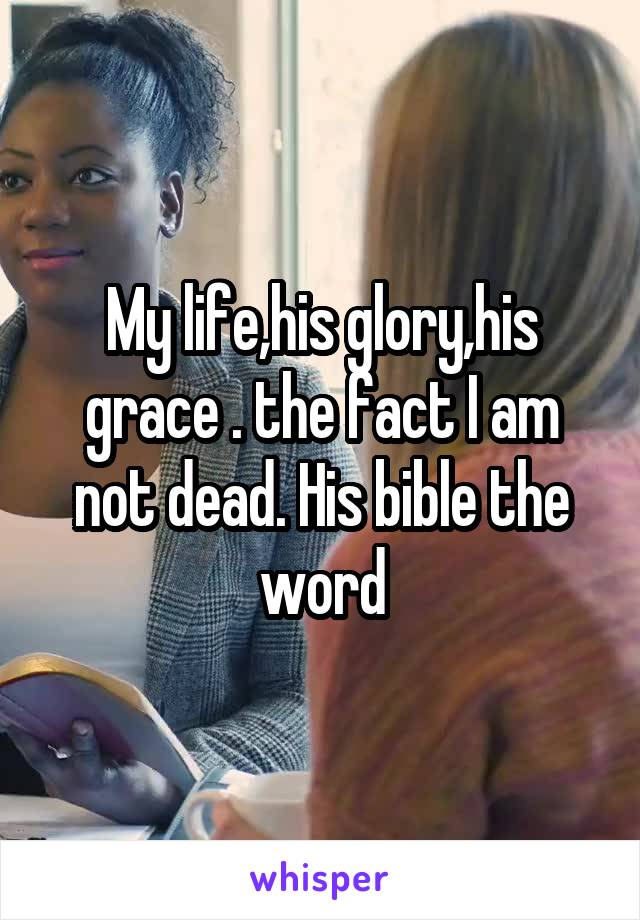 My life,his glory,his grace . the fact I am not dead. His bible the word
