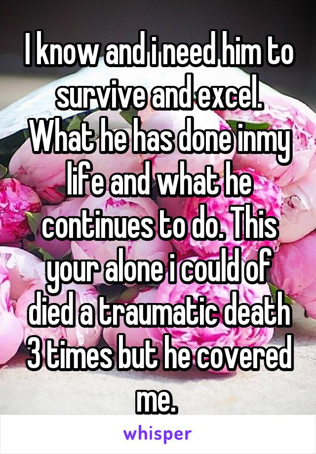 I know and i need him to survive and excel. What he has done inmy life and what he continues to do. This your alone i could of died a traumatic death 3 times but he covered me. 