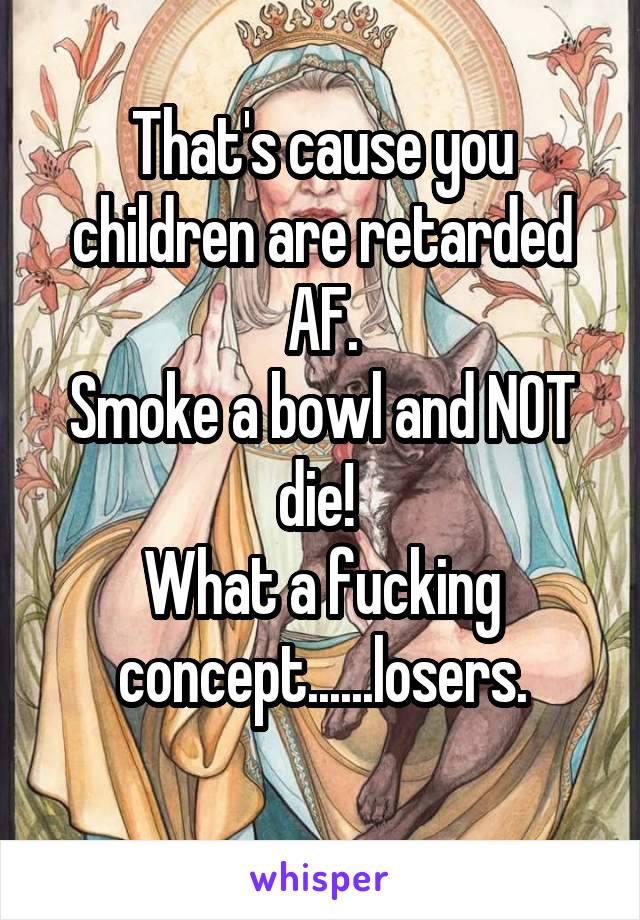 That's cause you children are retarded AF.
Smoke a bowl and NOT die! 
What a fucking concept......losers.
