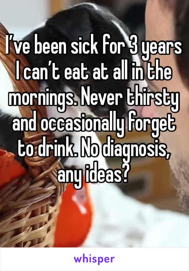 I’ve been sick for 3 years
I can’t eat at all in the mornings. Never thirsty and occasionally forget to drink. No diagnosis, any ideas?