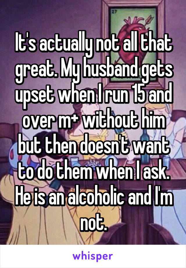 It's actually not all that great. My husband gets upset when I run 15 and over m+ without him but then doesn't want to do them when I ask. He is an alcoholic and I'm not.