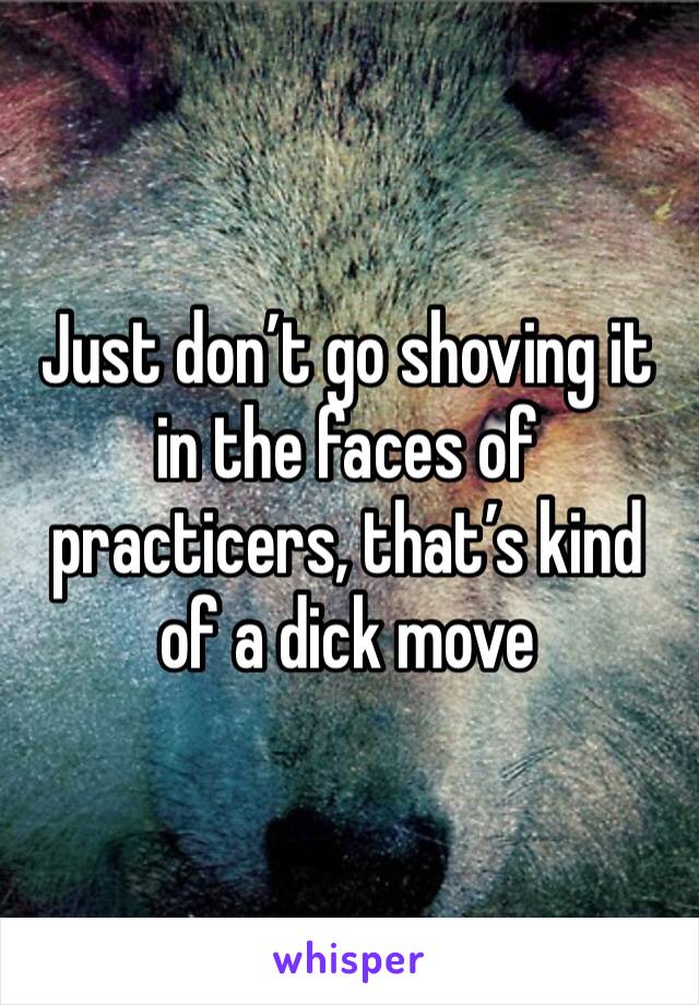 Just don’t go shoving it in the faces of practicers, that’s kind of a dick move