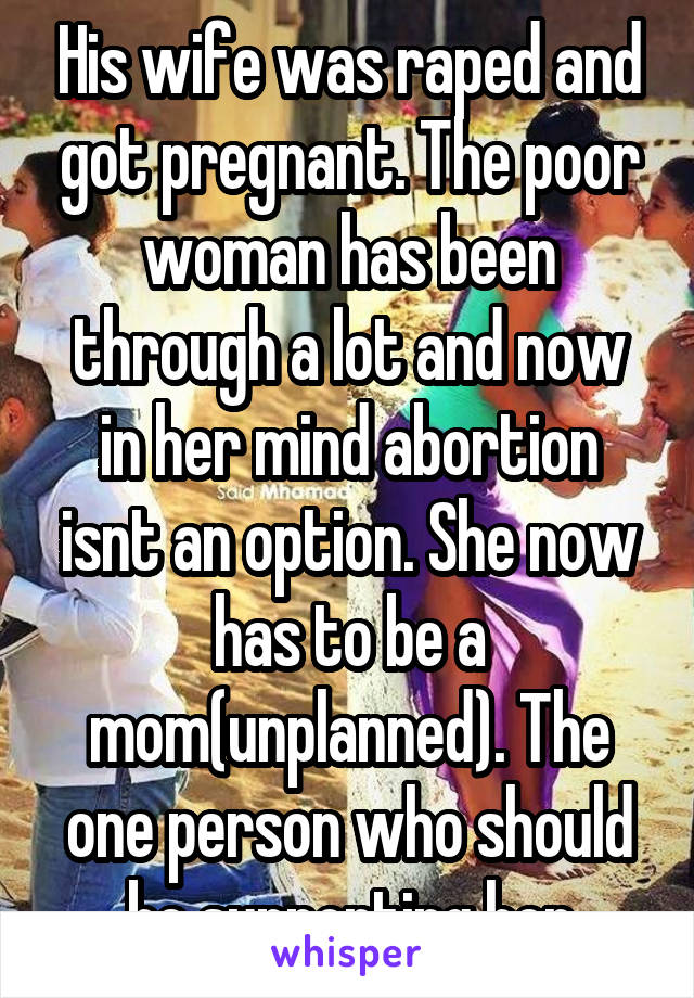 His wife was raped and got pregnant. The poor woman has been through a lot and now in her mind abortion isnt an option. She now has to be a mom(unplanned). The one person who should be supporting her