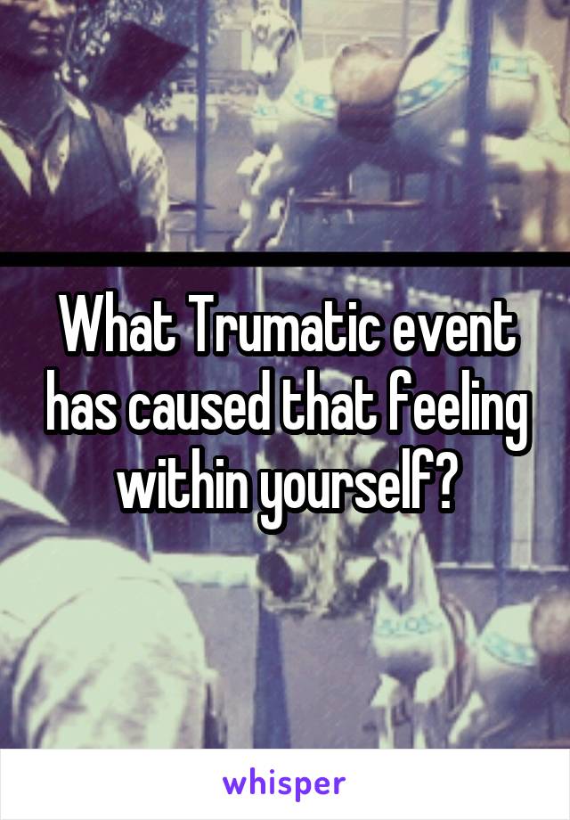 What Trumatic event has caused that feeling within yourself?