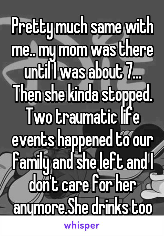 Pretty much same with me.. my mom was there until I was about 7... Then she kinda stopped. Two traumatic life events happened to our family and she left and I don't care for her anymore.She drinks too