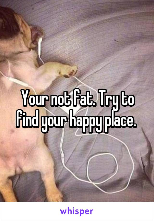 Your not fat. Try to find your happy place. 