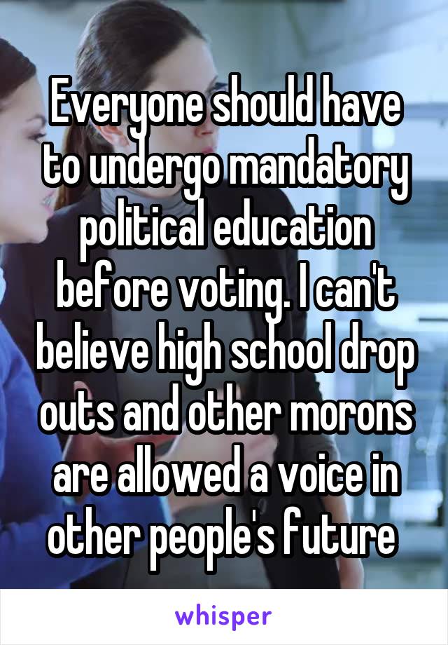 Everyone should have to undergo mandatory political education before voting. I can't believe high school drop outs and other morons are allowed a voice in other people's future 