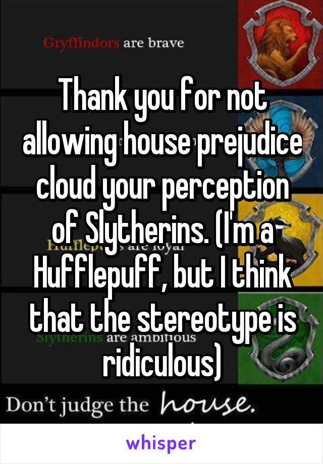 Thank you for not allowing house prejudice cloud your perception of Slytherins. (I'm a Hufflepuff, but I think that the stereotype is ridiculous)