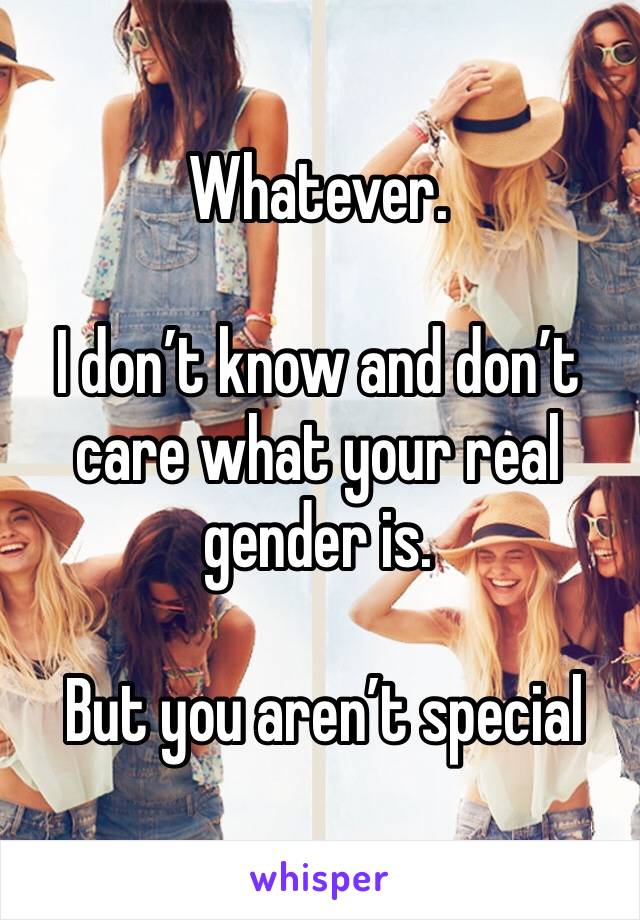 Whatever.

I don’t know and don’t care what your real gender is.

 But you aren’t special