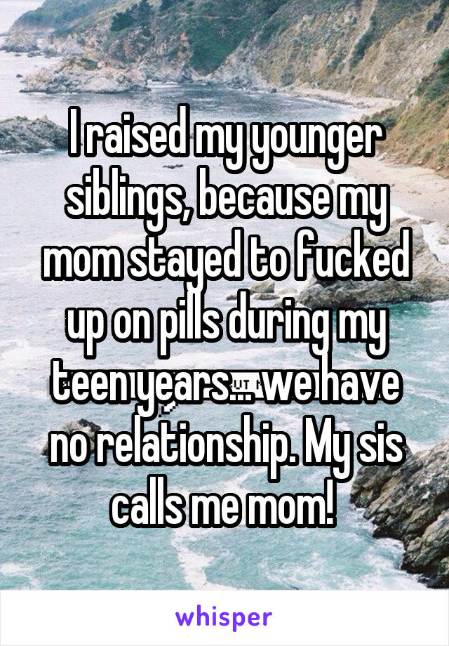 I raised my younger siblings, because my mom stayed to fucked up on pills during my teen years... we have no relationship. My sis calls me mom! 