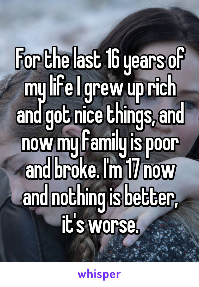 For the last 16 years of my life I grew up rich and got nice things, and now my family is poor and broke. I'm 17 now and nothing is better, it's worse.