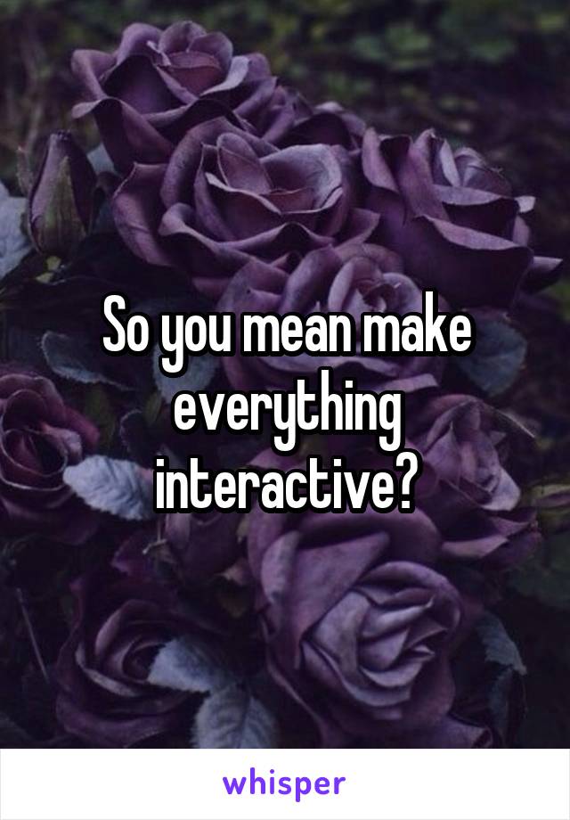 So you mean make everything interactive?