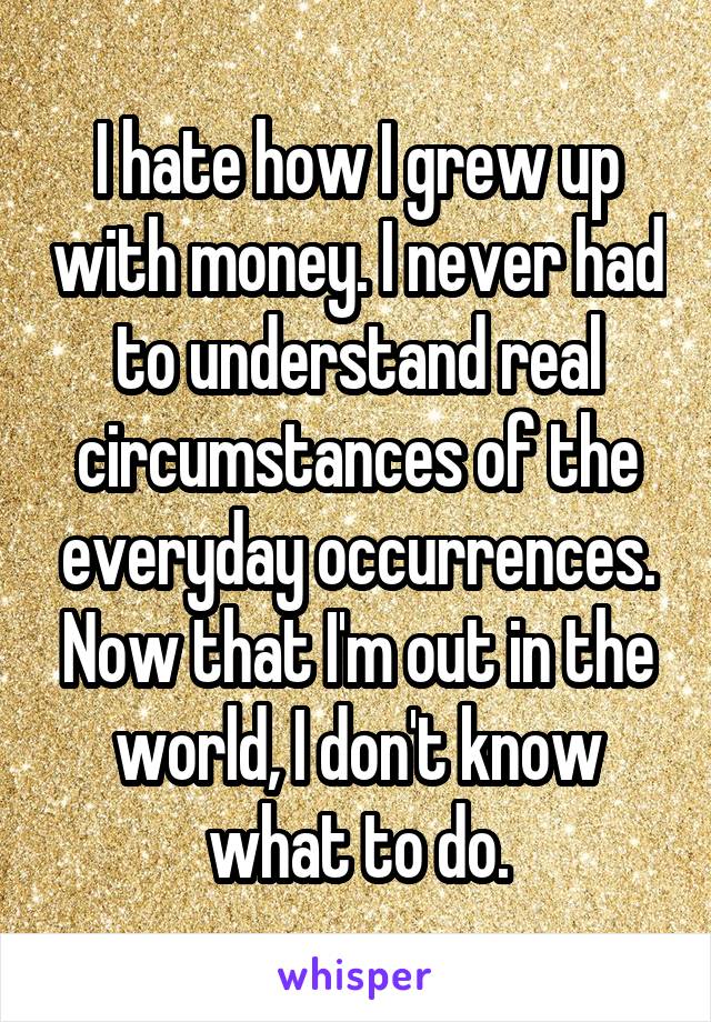I hate how I grew up with money. I never had to understand real circumstances of the everyday occurrences. Now that I'm out in the world, I don't know what to do.