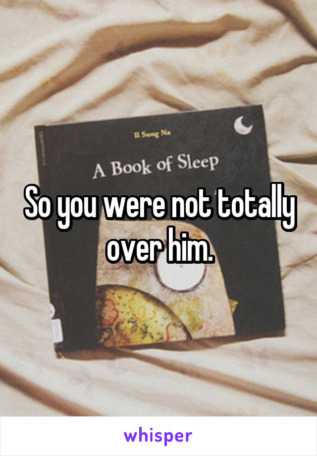 So you were not totally over him.