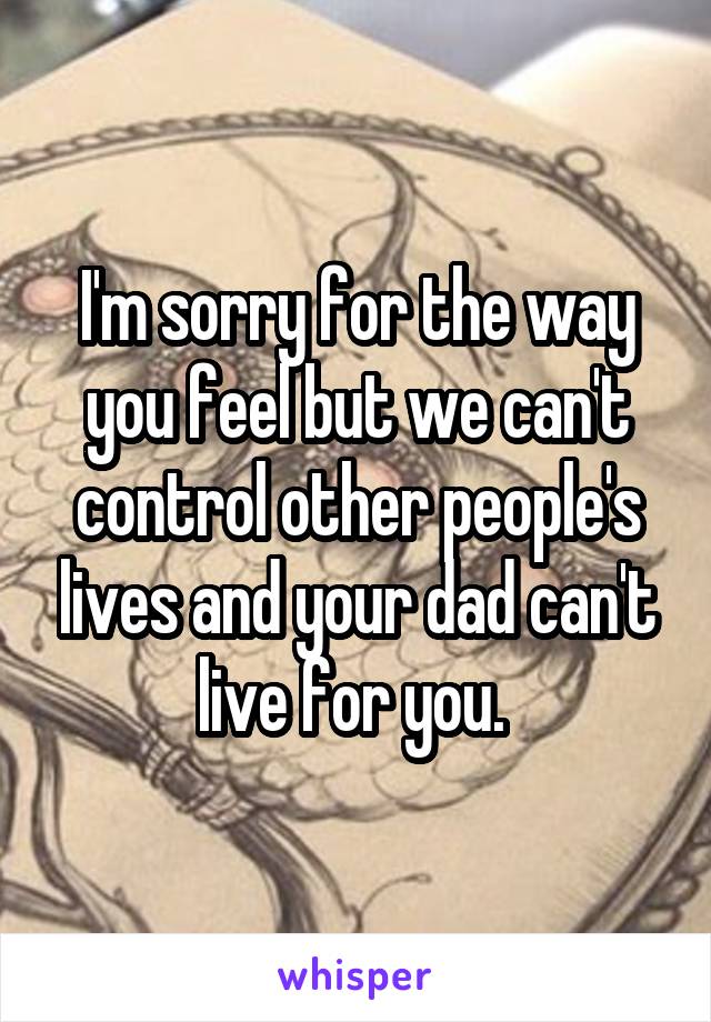 I'm sorry for the way you feel but we can't control other people's lives and your dad can't live for you. 