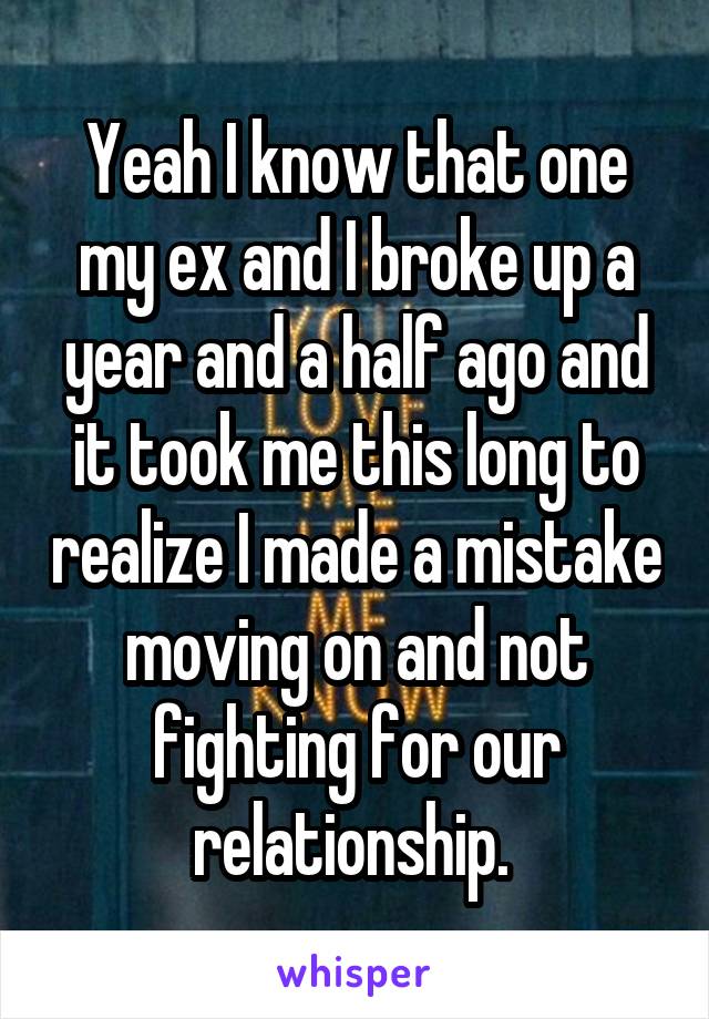 Yeah I know that one my ex and I broke up a year and a half ago and it took me this long to realize I made a mistake moving on and not fighting for our relationship. 