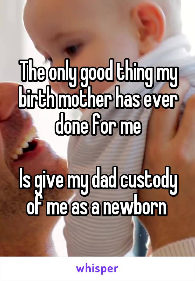 The only good thing my birth mother has ever done for me

Is give my dad custody of me as a newborn 