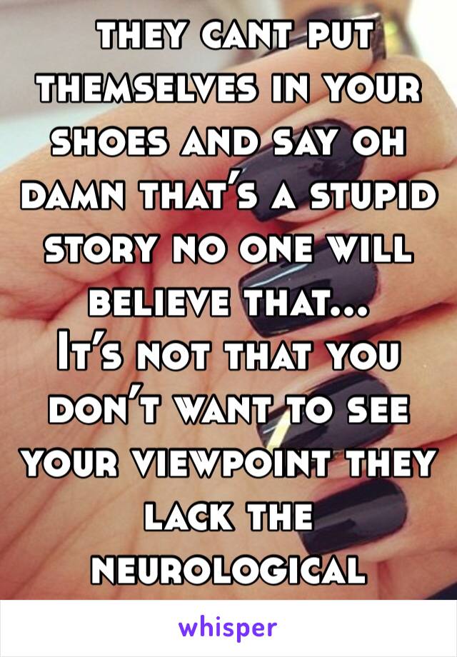  they cant put themselves in your shoes and say oh damn that’s a stupid story no one will believe that...
It’s not that you don’t want to see your viewpoint they lack the neurological hardware 
