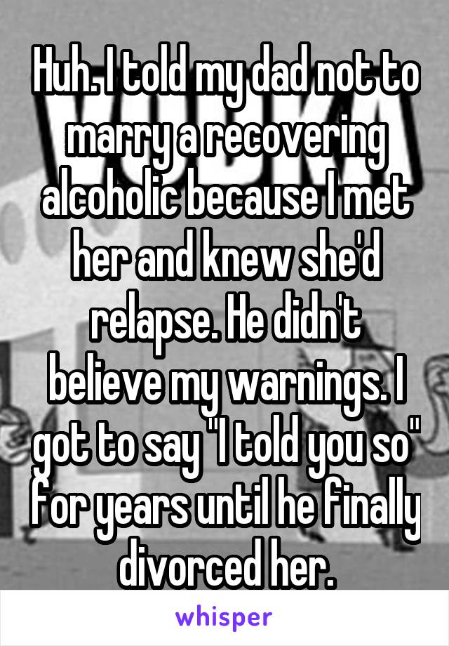 Huh. I told my dad not to marry a recovering alcoholic because I met her and knew she'd relapse. He didn't believe my warnings. I got to say "I told you so" for years until he finally divorced her.