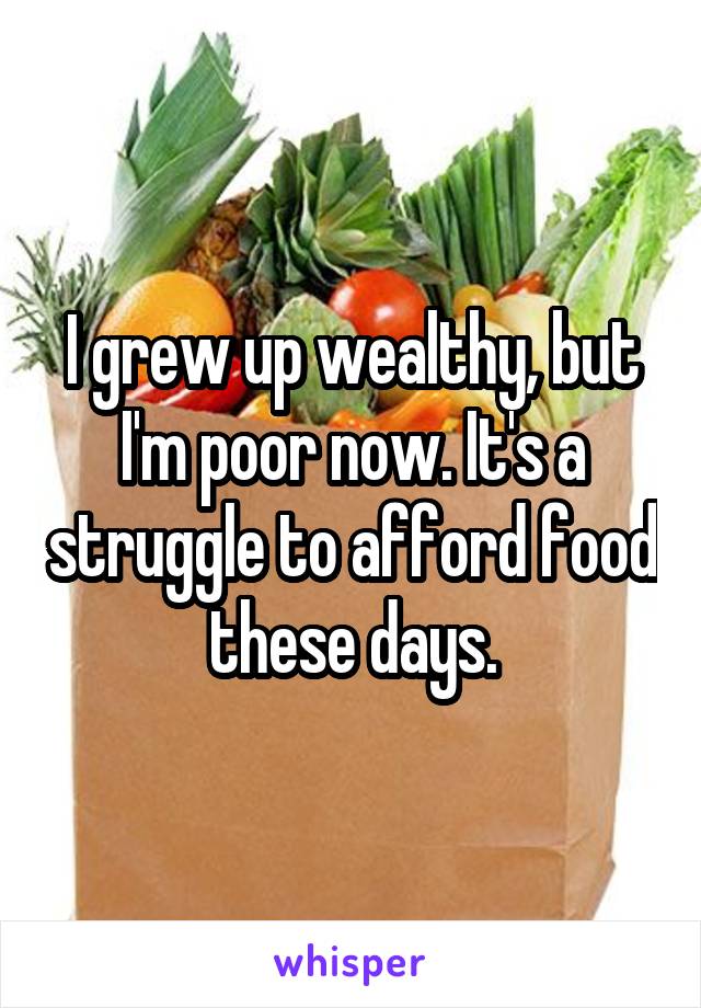 I grew up wealthy, but I'm poor now. It's a struggle to afford food these days.