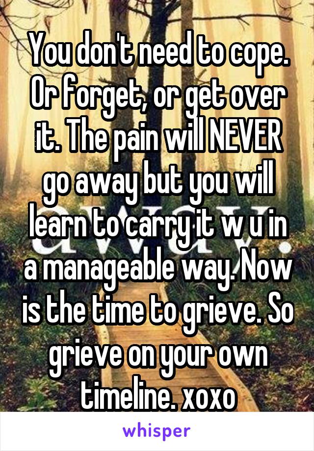 You don't need to cope. Or forget, or get over it. The pain will NEVER go away but you will learn to carry it w u in a manageable way. Now is the time to grieve. So grieve on your own timeline. xoxo