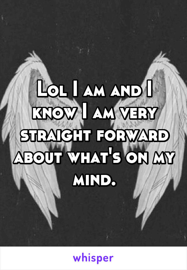 Lol I am and I know I am very straight forward about what's on my mind.