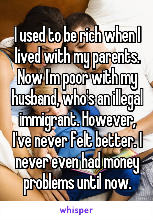 I used to be rich when I lived with my parents. Now I'm poor with my husband, who's an illegal immigrant. However, I've never felt better. I never even had money problems until now.