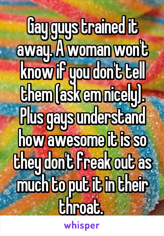 Gay guys trained it away. A woman won't know if you don't tell them (ask em nicely). Plus gays understand how awesome it is so they don't freak out as much to put it in their throat. 