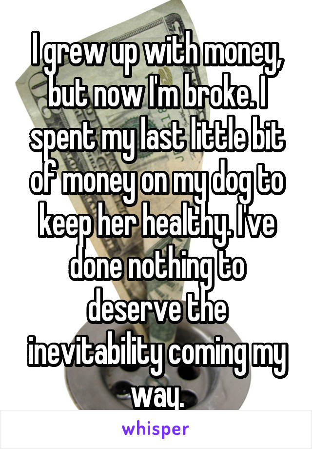 I grew up with money, but now I'm broke. I spent my last little bit of money on my dog to keep her healthy. I've done nothing to deserve the inevitability coming my way.