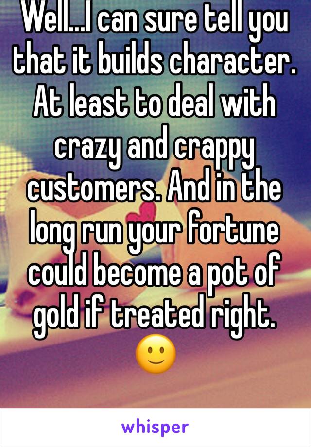 Well...I can sure tell you that it builds character. At least to deal with crazy and crappy customers. And in the long run your fortune could become a pot of gold if treated right. 🙂
