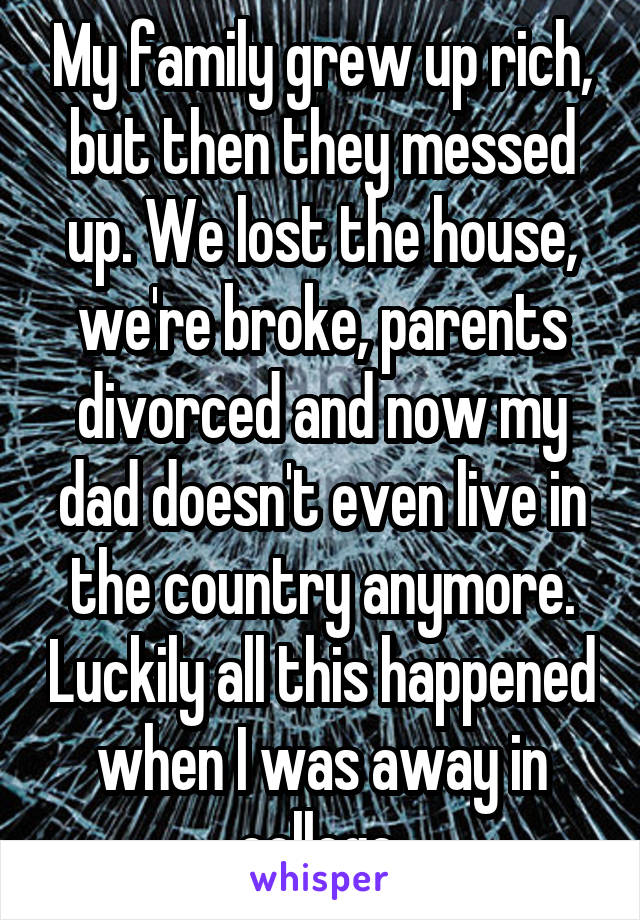 My family grew up rich, but then they messed up. We lost the house, we're broke, parents divorced and now my dad doesn't even live in the country anymore. Luckily all this happened when I was away in college.