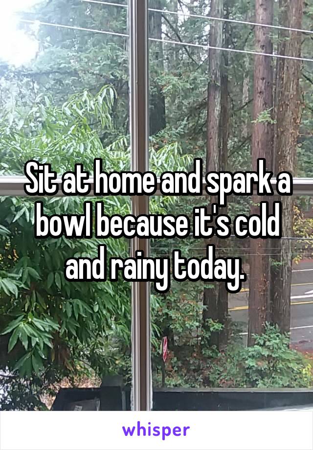 Sit at home and spark a bowl because it's cold and rainy today. 
