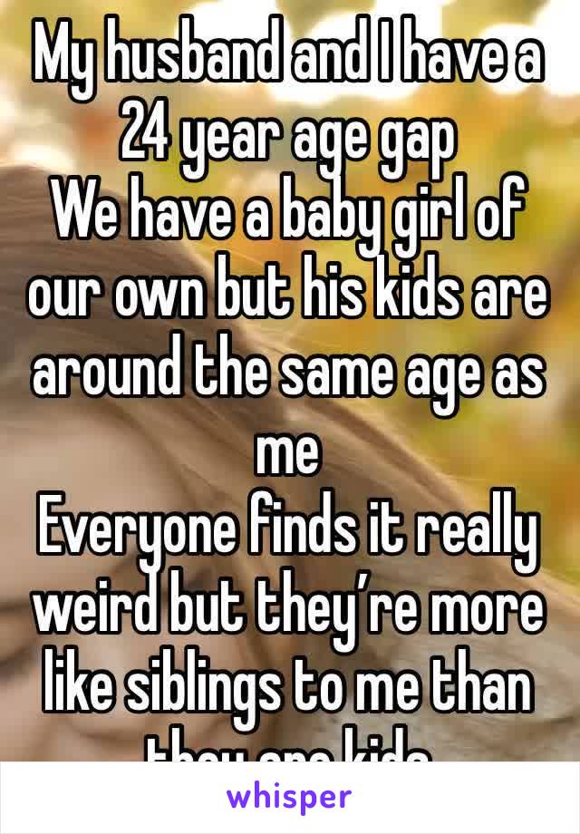 My husband and I have a 24 year age gap
We have a baby girl of our own but his kids are around the same age as me
Everyone finds it really weird but they’re more like siblings to me than they are kids