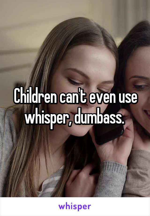 Children can't even use whisper, dumbass. 