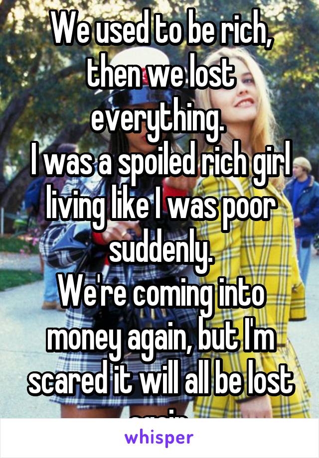 We used to be rich, then we lost everything. 
I was a spoiled rich girl living like I was poor suddenly.
We're coming into money again, but I'm scared it will all be lost again.