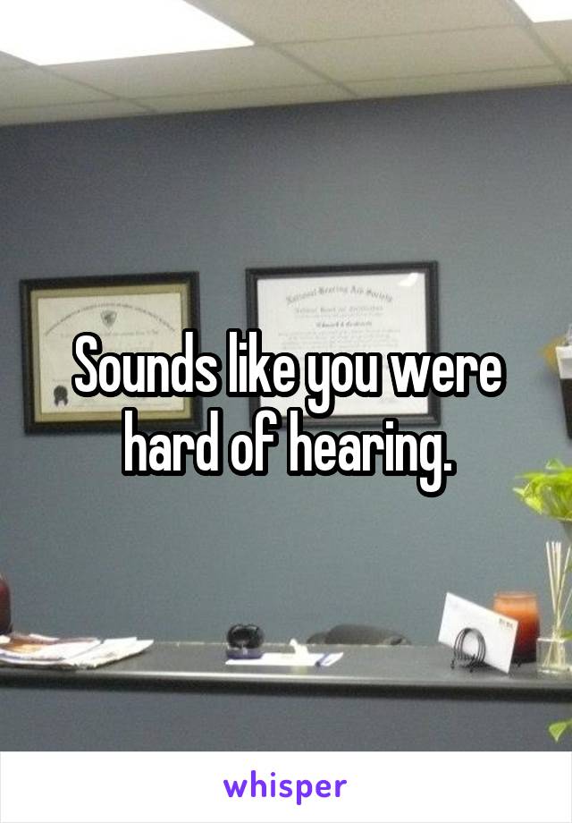 Sounds like you were hard of hearing.