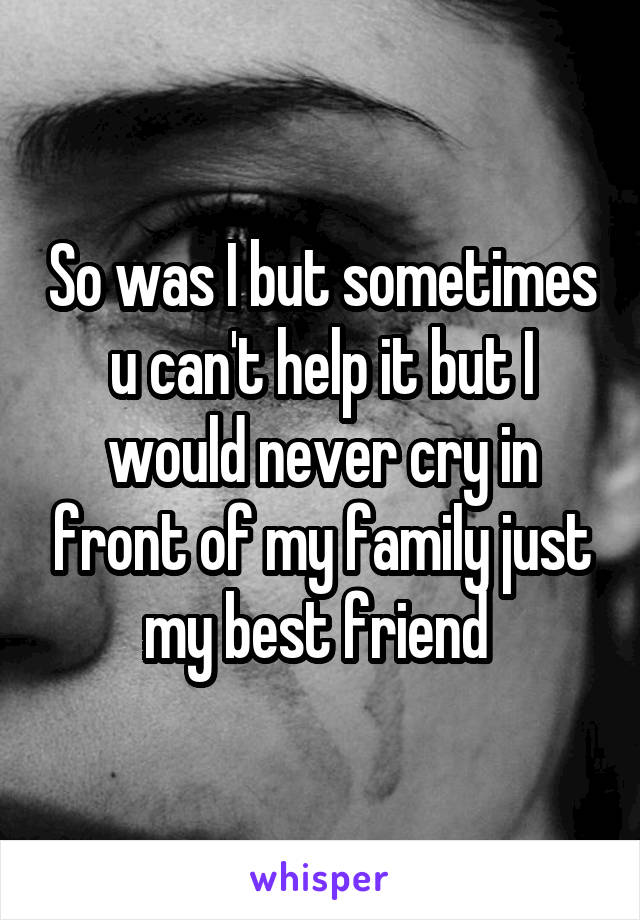 So was I but sometimes u can't help it but I would never cry in front of my family just my best friend 