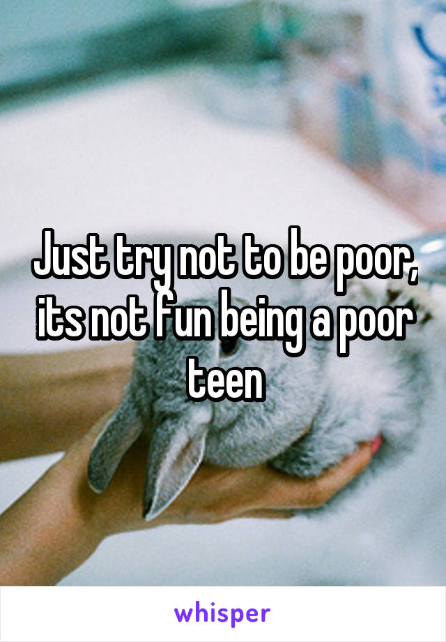 Just try not to be poor, its not fun being a poor teen