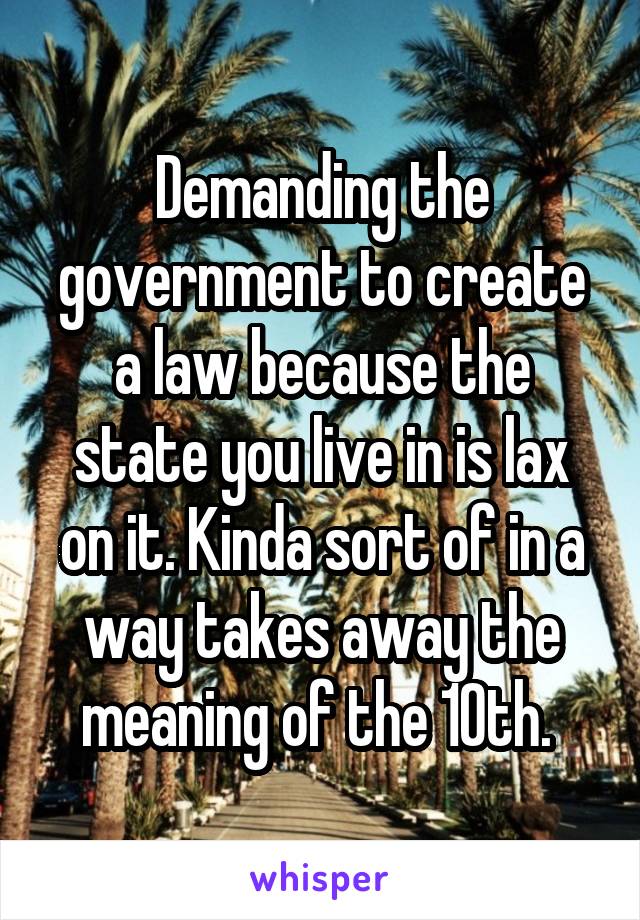 Demanding the government to create a law because the state you live in is lax on it. Kinda sort of in a way takes away the meaning of the 10th. 