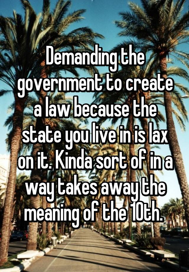 Demanding the government to create a law because the state you live in is lax on it. Kinda sort of in a way takes away the meaning of the 10th. 